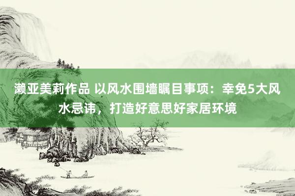 濑亚美莉作品 以风水围墙瞩目事项：幸免5大风水忌讳，打造好意思好家居环境