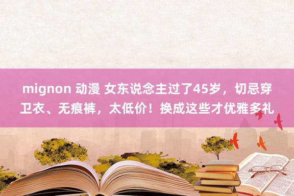 mignon 动漫 女东说念主过了45岁，切忌穿卫衣、无痕裤，太低价！换成这些才优雅多礼