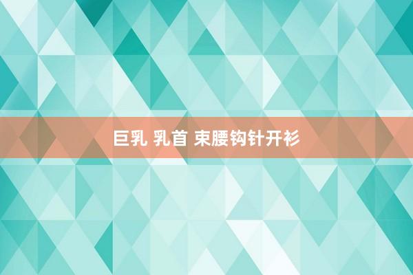 巨乳 乳首 束腰钩针开衫