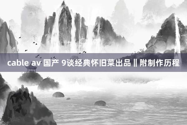 cable av 国产 9谈经典怀旧菜出品‖附制作历程