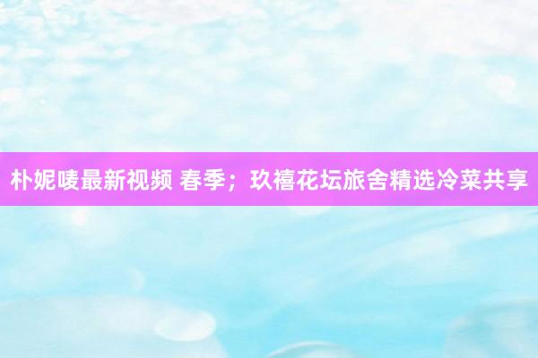 朴妮唛最新视频 春季；玖禧花坛旅舍精选冷菜共享