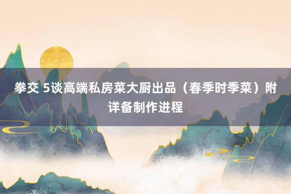 拳交 5谈高端私房菜大厨出品（春季时季菜）附详备制作进程