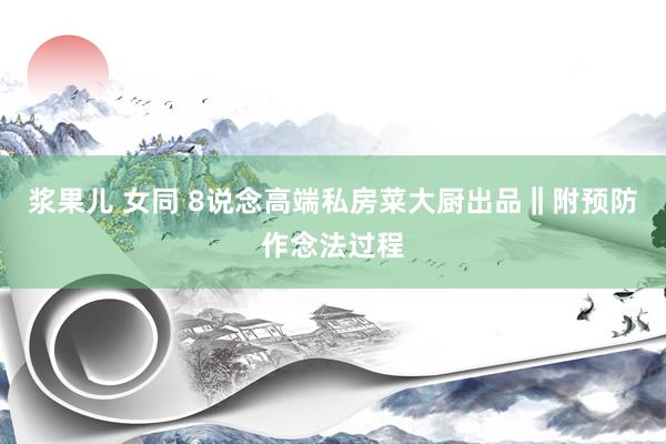 浆果儿 女同 8说念高端私房菜大厨出品‖附预防作念法过程
