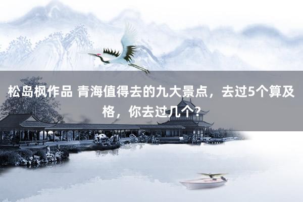 松岛枫作品 青海值得去的九大景点，去过5个算及格，你去过几个？