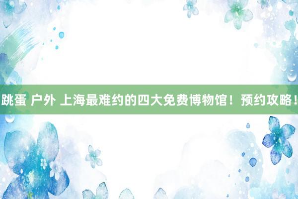 跳蛋 户外 上海最难约的四大免费博物馆！预约攻略！