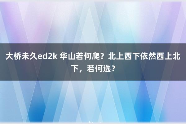 大桥未久ed2k 华山若何爬？北上西下依然西上北下，若何选？
