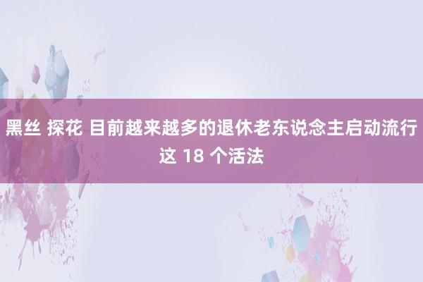 黑丝 探花 目前越来越多的退休老东说念主启动流行这 18 个活法