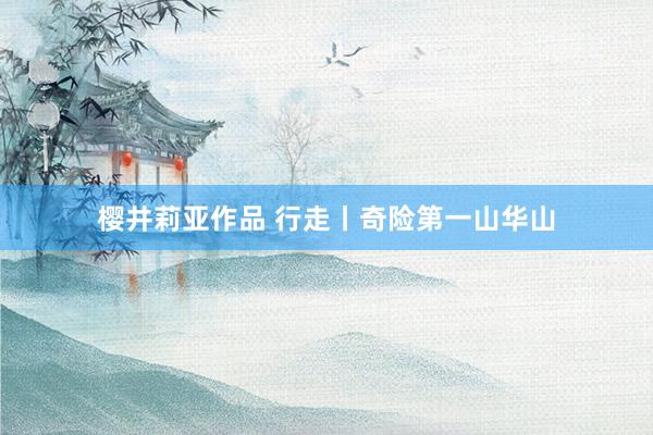 樱井莉亚作品 行走丨奇险第一山华山