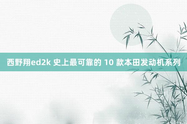 西野翔ed2k 史上最可靠的 10 款本田发动机系列