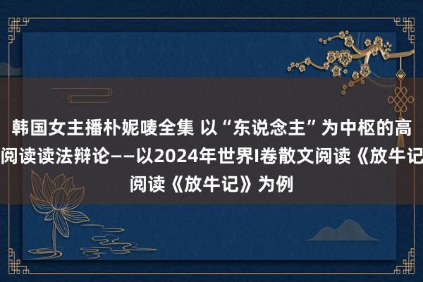 韩国女主播朴妮唛全集 以“东说念主”为中枢的高考散文阅读读法辩论——以2024年世界I卷散文阅读《放牛记》为例