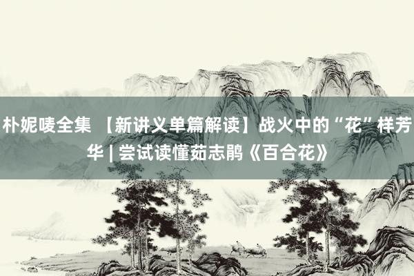 朴妮唛全集 【新讲义单篇解读】战火中的“花”样芳华 | 尝试读懂茹志鹃《百合花》