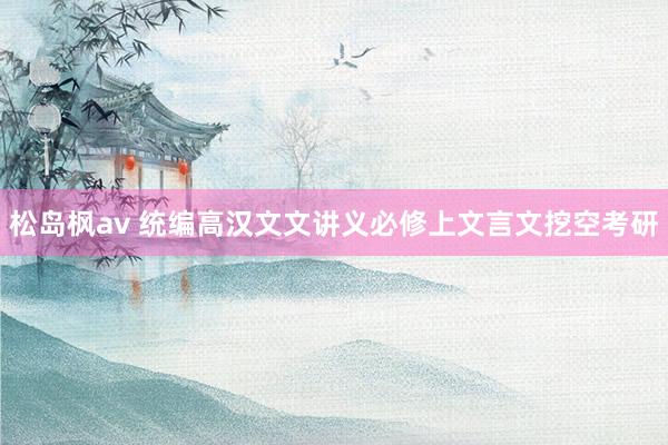 松岛枫av 统编高汉文文讲义必修上文言文挖空考研