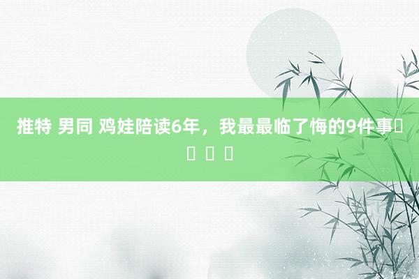 推特 男同 鸡娃陪读6年，我最最临了悔的9件事❗️❗️
