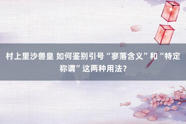 村上里沙兽皇 如何鉴别引号“寥落含义”和“特定称谓”这两种用法？