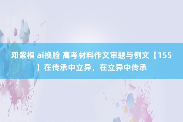邓紫棋 ai换脸 高考材料作文审题与例文【155】在传承中立异，在立异中传承