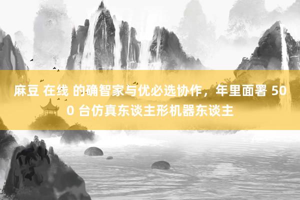 麻豆 在线 的确智家与优必选协作，年里面署 500 台仿真东谈主形机器东谈主