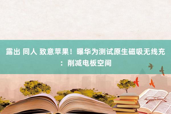 露出 同人 致意苹果！曝华为测试原生磁吸无线充：削减电板空间