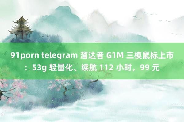 91porn telegram 溜达者 G1M 三模鼠标上市：53g 轻量化、续航 112 小时，99 元