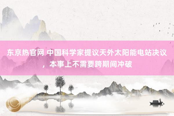 东京热官网 中国科学家提议天外太阳能电站决议，本事上不需要跨期间冲破