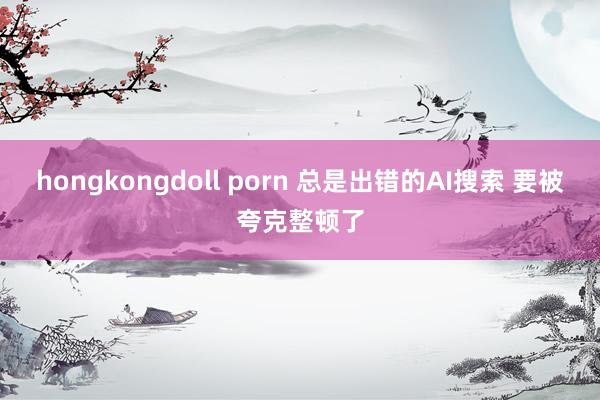 hongkongdoll porn 总是出错的AI搜索 要被夸克整顿了
