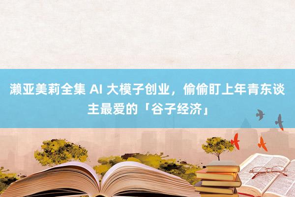 濑亚美莉全集 AI 大模子创业，偷偷盯上年青东谈主最爱的「谷子经济」