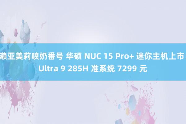 濑亚美莉喷奶番号 华硕 NUC 15 Pro+ 迷你主机上市：Ultra 9 285H 准系统 7299 元
