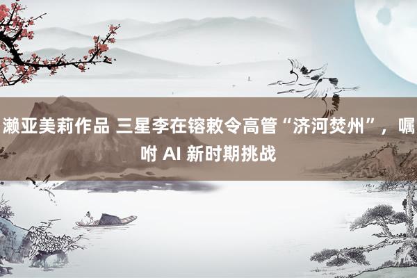 濑亚美莉作品 三星李在镕敕令高管“济河焚州”，嘱咐 AI 新时期挑战