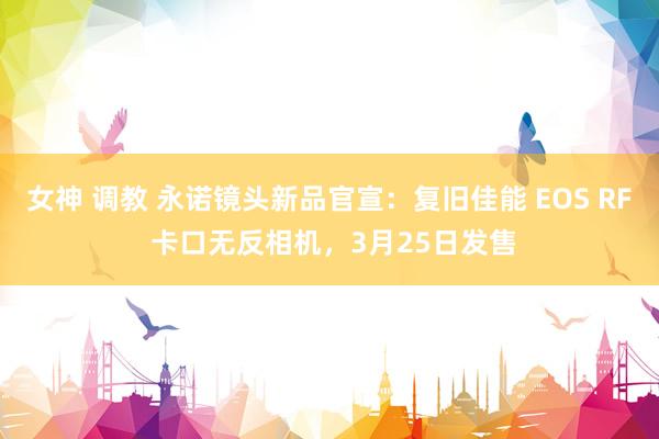 女神 调教 永诺镜头新品官宣：复旧佳能 EOS RF 卡口无反相机，3月25日发售
