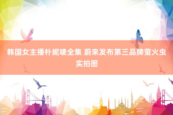 韩国女主播朴妮唛全集 蔚来发布第三品牌萤火虫实拍图