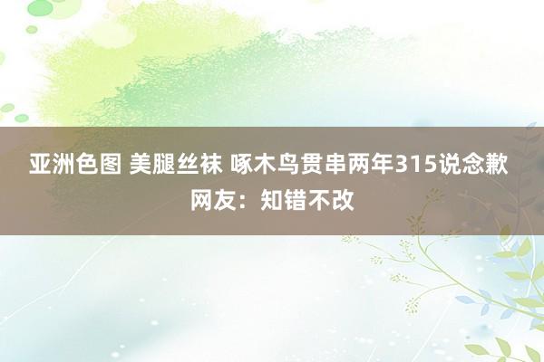 亚洲色图 美腿丝袜 啄木鸟贯串两年315说念歉 网友：知错不改