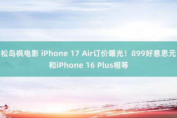 松岛枫电影 iPhone 17 Air订价曝光！899好意思元和iPhone 16 Plus相等