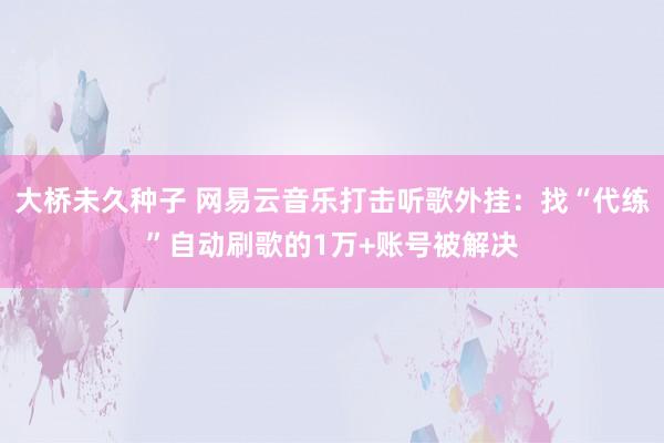 大桥未久种子 网易云音乐打击听歌外挂：找“代练”自动刷歌的1万+账号被解决