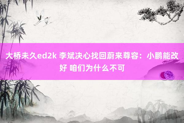 大桥未久ed2k 李斌决心找回蔚来尊容：小鹏能改好 咱们为什么不可