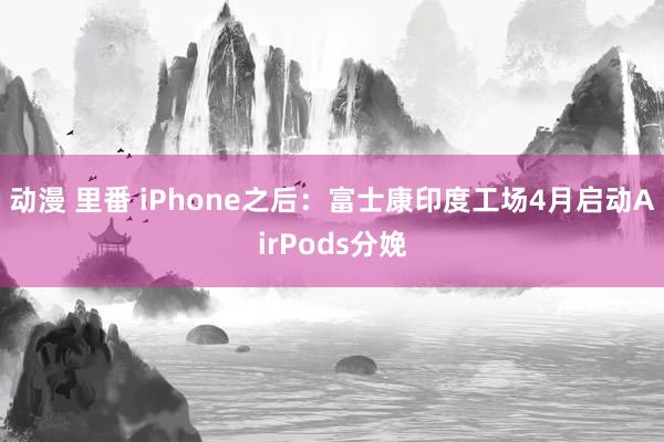 动漫 里番 iPhone之后：富士康印度工场4月启动AirPods分娩